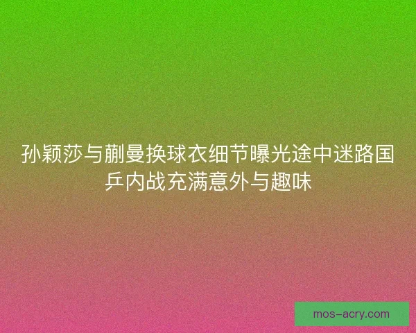 孙颖莎与蒯曼换球衣细节曝光途中迷路国乒内战充满意外与趣味
