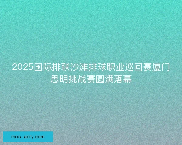 2025国际排联沙滩排球职业巡回赛厦门思明挑战赛圆满落幕