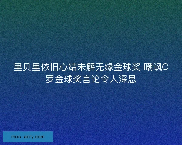里贝里依旧心结未解无缘金球奖 嘲讽C罗金球奖言论令人深思