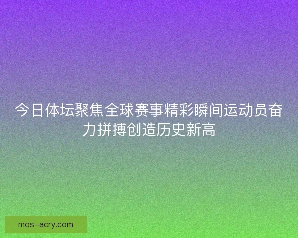 今日体坛聚焦全球赛事精彩瞬间运动员奋力拼搏创造历史新高