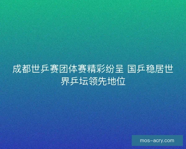 成都世乒赛团体赛精彩纷呈 国乒稳居世界乒坛领先地位