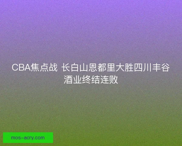 CBA焦点战 长白山恩都里大胜四川丰谷酒业终结连败 CBA焦点战 长白山恩都里大胜四川丰谷酒业终结连败