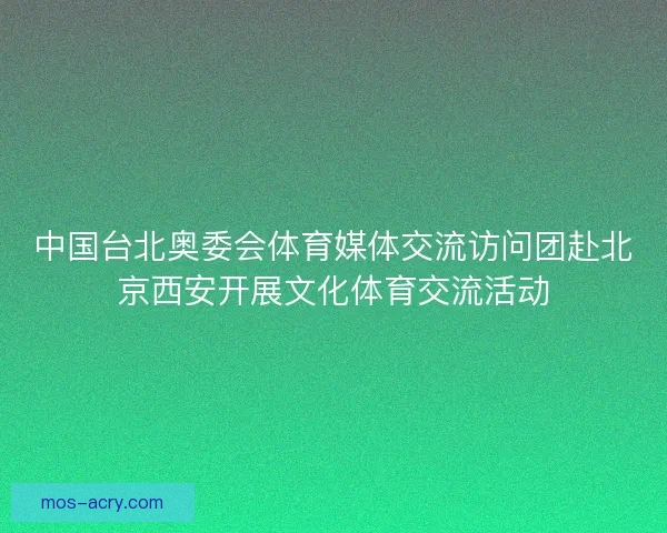 中国台北奥委会体育媒体交流访问团赴北京西安开展文化体育交流活动 中国台北奥委会体育媒体交流访问团赴北京西安开展文化体育交流活动